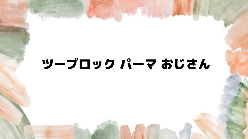 ツーブロックパーマおじさんに似合う髪型の選び方